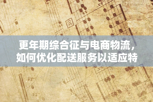 更年期综合征与电商物流，如何优化配送服务以适应特殊顾客需求？