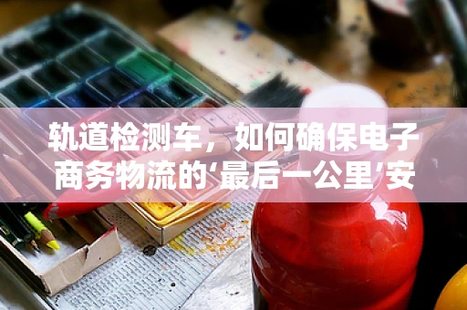 轨道检测车，如何确保电子商务物流的‘最后一公里’安全无虞？