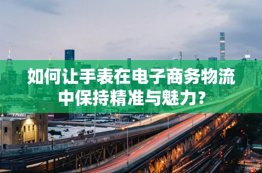 如何让手表在电子商务物流中保持精准与魅力？