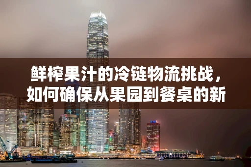 鲜榨果汁的冷链物流挑战，如何确保从果园到餐桌的新鲜与安全？