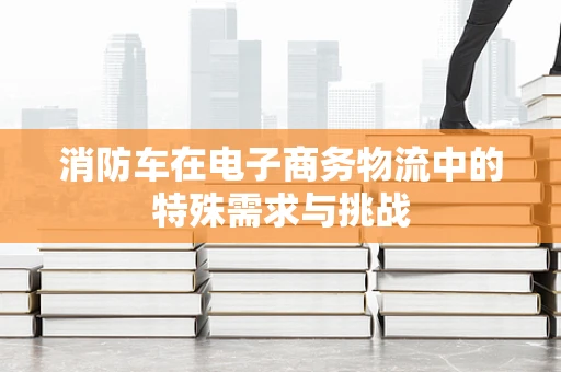 消防车在电子商务物流中的特殊需求与挑战