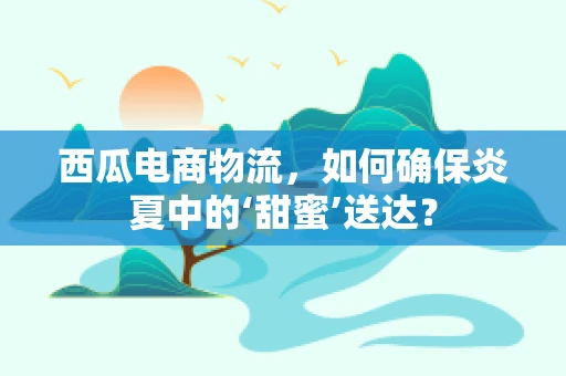 西瓜电商物流，如何确保炎夏中的‘甜蜜’送达？