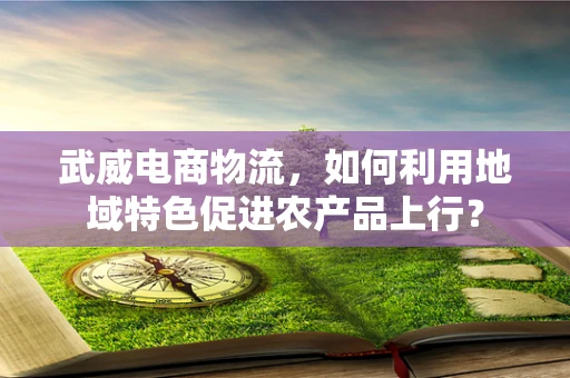 武威电商物流，如何利用地域特色促进农产品上行？