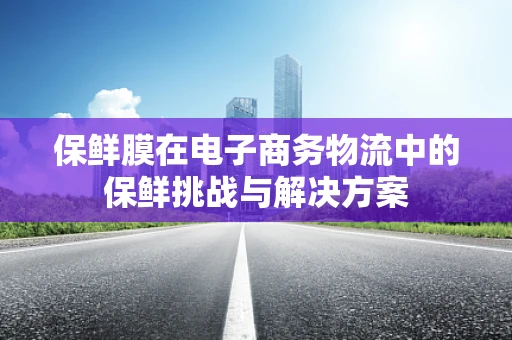 保鲜膜在电子商务物流中的保鲜挑战与解决方案