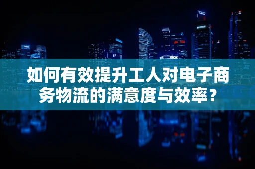 如何有效提升工人对电子商务物流的满意度与效率？