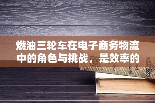 燃油三轮车在电子商务物流中的角色与挑战，是效率的利器还是环保的隐忧？