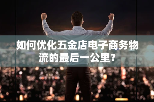 如何优化五金店电子商务物流的最后一公里？