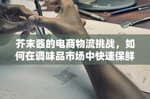 芥末酱的电商物流挑战，如何在调味品市场中快速保鲜送达？