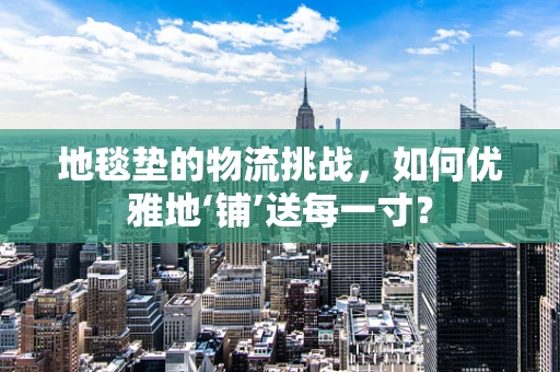 地毯垫的物流挑战，如何优雅地‘铺’送每一寸？