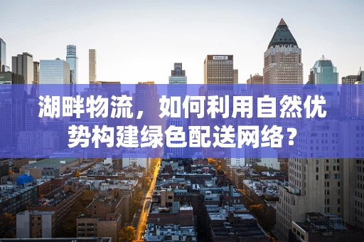 湖畔物流，如何利用自然优势构建绿色配送网络？