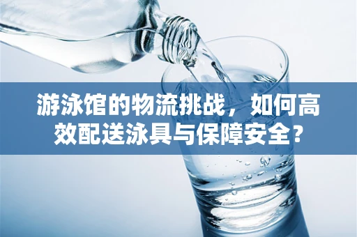 游泳馆的物流挑战，如何高效配送泳具与保障安全？
