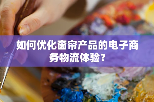 如何优化窗帘产品的电子商务物流体验？