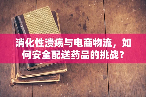 消化性溃疡与电商物流，如何安全配送药品的挑战？