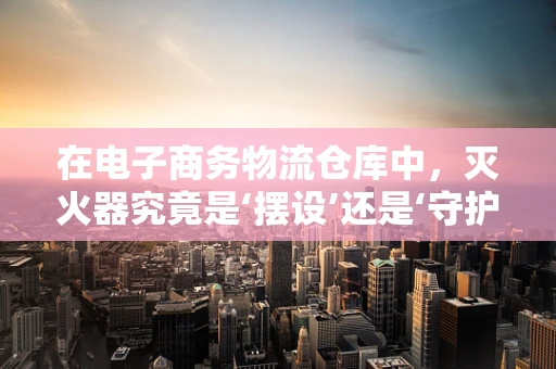 在电子商务物流仓库中，灭火器究竟是‘摆设’还是‘守护神’？