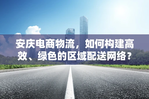 安庆电商物流，如何构建高效、绿色的区域配送网络？