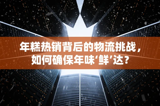 年糕热销背后的物流挑战，如何确保年味‘鲜’达？
