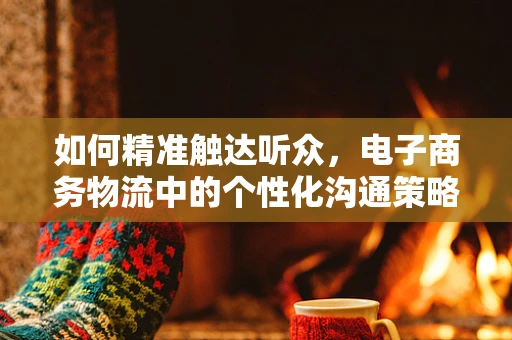 如何精准触达听众，电子商务物流中的个性化沟通策略