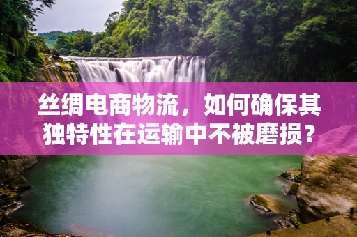 丝绸电商物流，如何确保其独特性在运输中不被磨损？