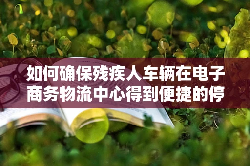 如何确保残疾人车辆在电子商务物流中心得到便捷的停车服务？