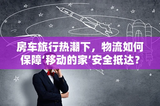 房车旅行热潮下，物流如何保障‘移动的家’安全抵达？