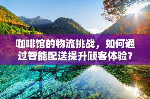 咖啡馆的物流挑战，如何通过智能配送提升顾客体验？