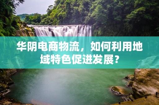 华阴电商物流，如何利用地域特色促进发展？