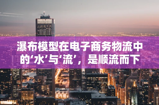 瀑布模型在电子商务物流中的‘水’与‘流’，是顺流而下还是逆流而上？