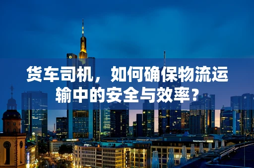 货车司机，如何确保物流运输中的安全与效率？