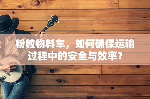 粉粒物料车，如何确保运输过程中的安全与效率？