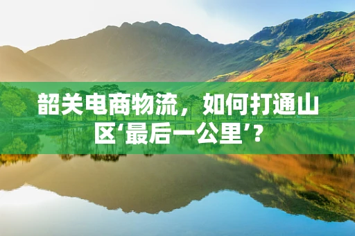 韶关电商物流，如何打通山区‘最后一公里’？