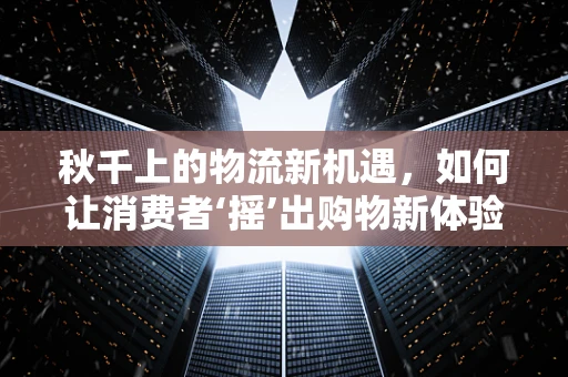 秋千上的物流新机遇，如何让消费者‘摇’出购物新体验？
