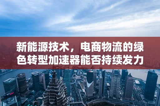 新能源技术，电商物流的绿色转型加速器能否持续发力？