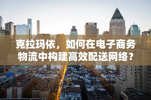 克拉玛依，如何在电子商务物流中构建高效配送网络？