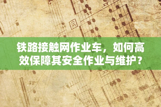 铁路接触网作业车，如何高效保障其安全作业与维护？