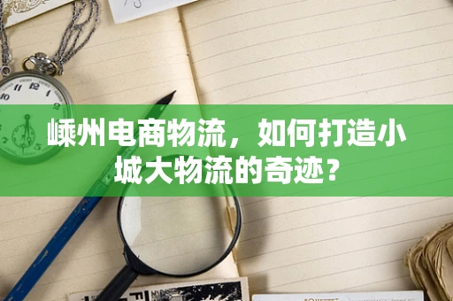 嵊州电商物流，如何打造小城大物流的奇迹？