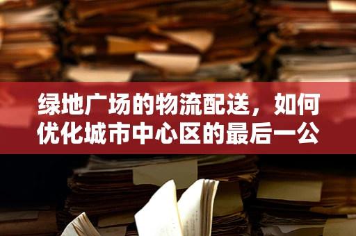 绿地广场的物流配送，如何优化城市中心区的最后一公里？