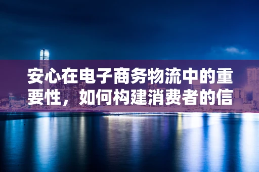 安心在电子商务物流中的重要性，如何构建消费者的信任基石？