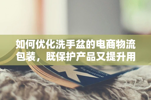 如何优化洗手盆的电商物流包装，既保护产品又提升用户体验？