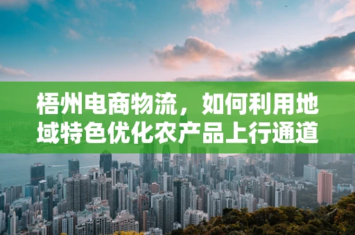 梧州电商物流，如何利用地域特色优化农产品上行通道？