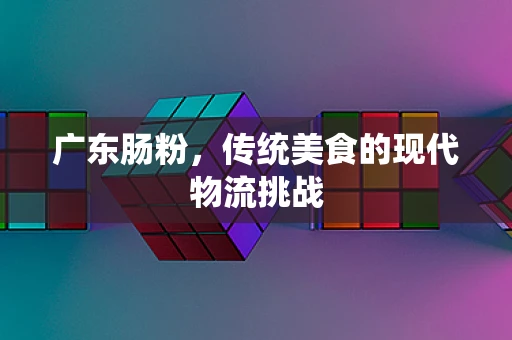广东肠粉，传统美食的现代物流挑战