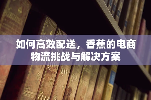 如何高效配送，香蕉的电商物流挑战与解决方案