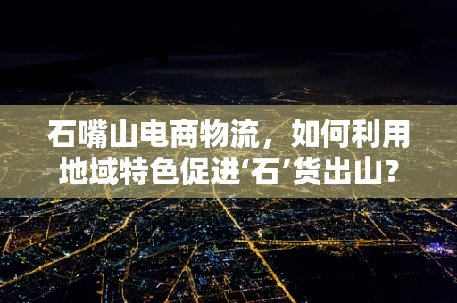 石嘴山电商物流，如何利用地域特色促进‘石’货出山？