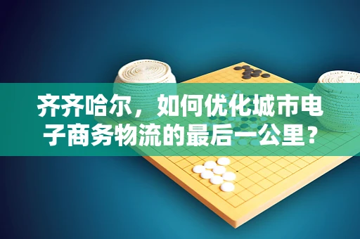 齐齐哈尔，如何优化城市电子商务物流的最后一公里？