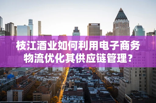 枝江酒业如何利用电子商务物流优化其供应链管理？