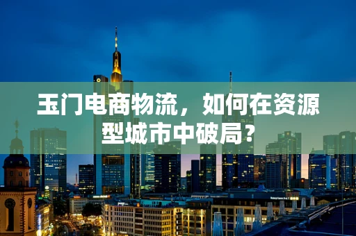 玉门电商物流，如何在资源型城市中破局？
