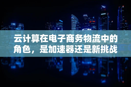 云计算在电子商务物流中的角色，是加速器还是新挑战？
