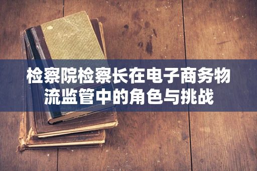 检察院检察长在电子商务物流监管中的角色与挑战