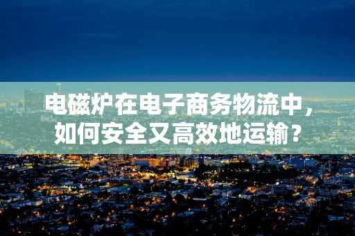 电磁炉在电子商务物流中，如何安全又高效地运输？
