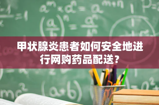 甲状腺炎患者如何安全地进行网购药品配送？