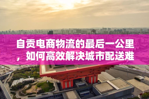 自贡电商物流的最后一公里，如何高效解决城市配送难题？